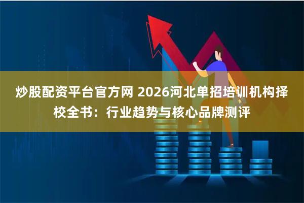 炒股配资平台官方网 2026河北单招培训机构择校全书：行业趋势与核心品牌测评