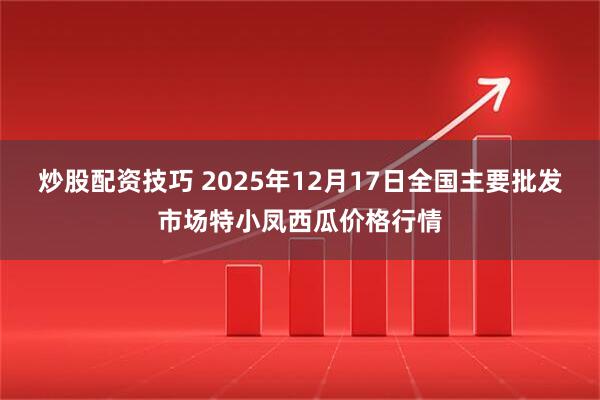 炒股配资技巧 2025年12月17日全国主要批发市场特小凤西瓜价格行情