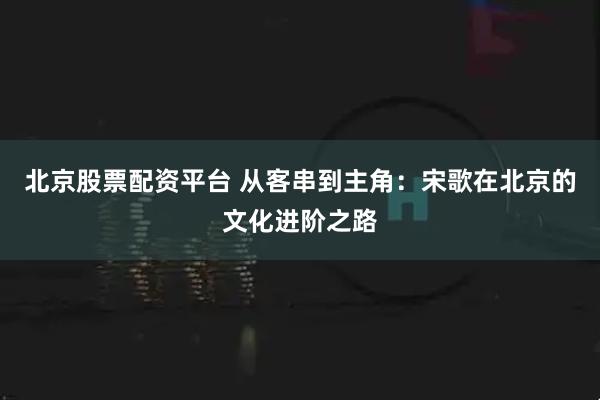 北京股票配资平台 从客串到主角：宋歌在北京的文化进阶之路
