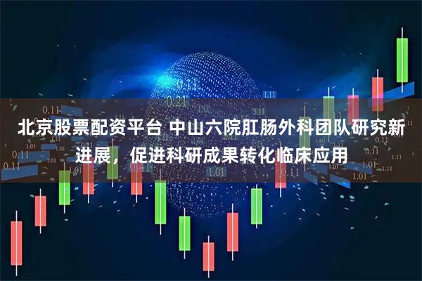 北京股票配资平台 中山六院肛肠外科团队研究新进展，促进科研成果转化临床应用