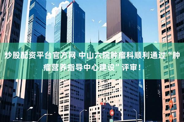 炒股配资平台官方网 中山六院肿瘤科顺利通过“肿瘤营养指导中心建设”评审！