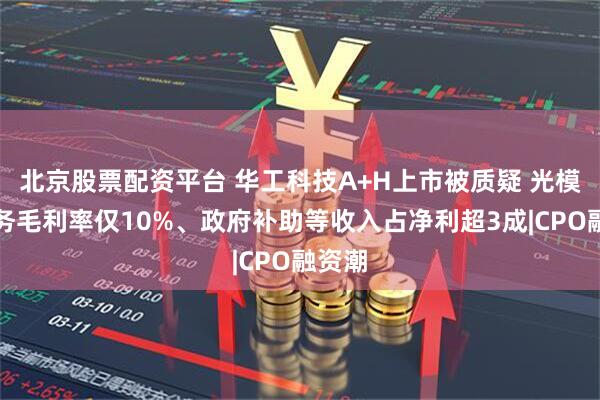 北京股票配资平台 华工科技A+H上市被质疑 光模块业务毛利率仅10%、政府补助等收入占净利超3成|CPO融资潮