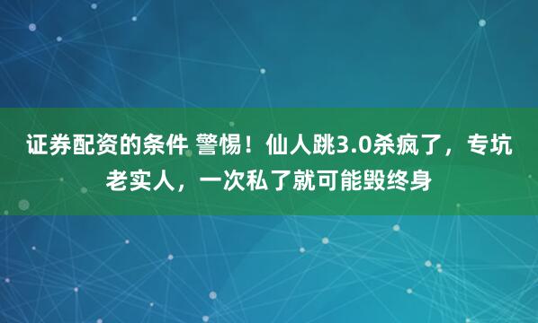 证券配资的条件 警惕！仙人跳3.0杀疯了，专坑老实人，一次私了就可能毁终身