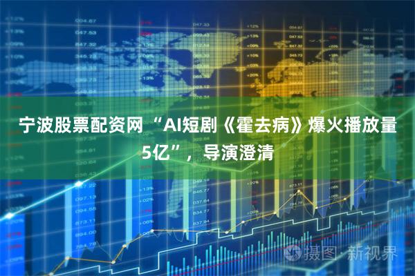宁波股票配资网 “AI短剧《霍去病》爆火播放量5亿”，导演澄清