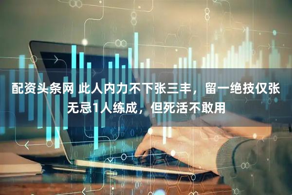 配资头条网 此人内力不下张三丰，留一绝技仅张无忌1人练成，但死活不敢用