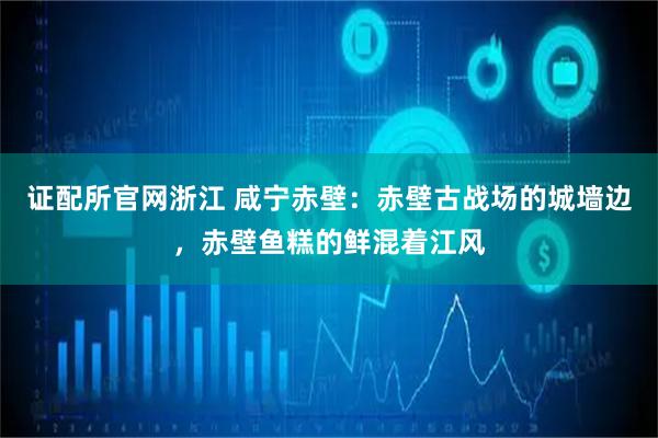 证配所官网浙江 咸宁赤壁：赤壁古战场的城墙边，赤壁鱼糕的鲜混着江风