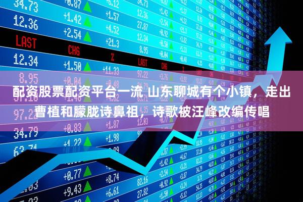 配资股票配资平台一流 山东聊城有个小镇，走出曹植和朦胧诗鼻祖，诗歌被汪峰改编传唱