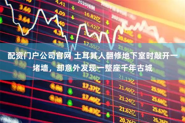 配资门户公司官网 土耳其人翻修地下室时敲开一堵墙，却意外发现一整座千年古城