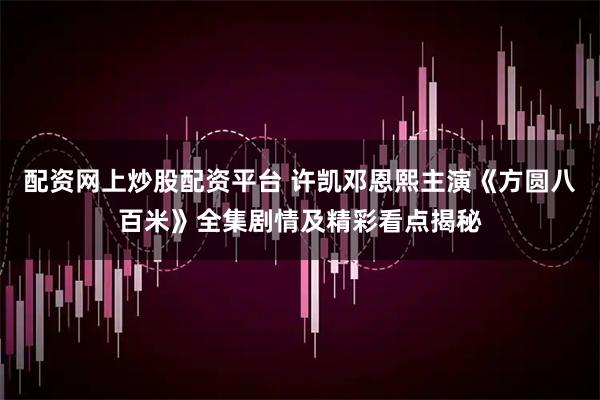 配资网上炒股配资平台 许凯邓恩熙主演《方圆八百米》全集剧情及精彩看点揭秘