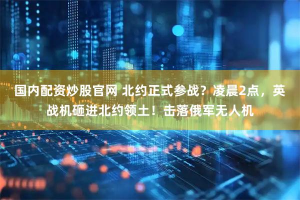 国内配资炒股官网 北约正式参战？凌晨2点，英战机砸进北约领土！击落俄军无人机