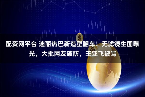 配资网平台 迪丽热巴新造型翻车！无滤镜生图曝光，大批网友破防，王亚飞被骂