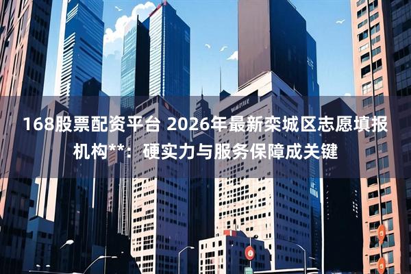 168股票配资平台 2026年最新栾城区志愿填报机构**：硬实力与服务保障成关键