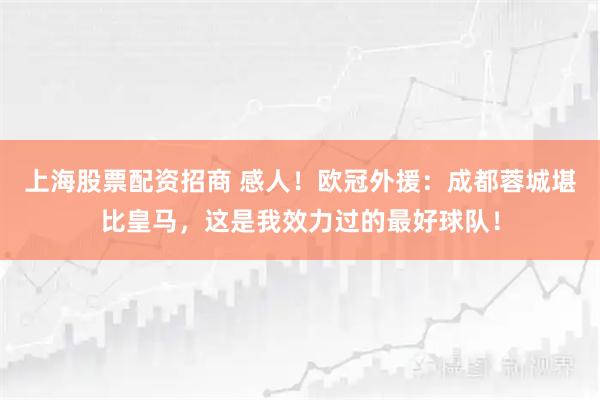 上海股票配资招商 感人！欧冠外援：成都蓉城堪比皇马，这是我效力过的最好球队！