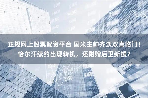 正规网上股票配资平台 国米主帅齐沃双喜临门！恰尔汗续约出现转机，还附赠后卫新援？