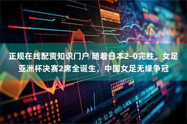 正规在线配资知识门户 随着日本2-0完胜，女足亚洲杯决赛2席全诞生，中国女足无缘争冠