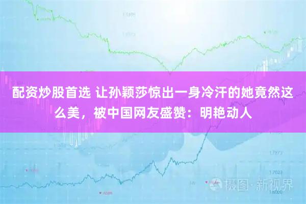 配资炒股首选 让孙颖莎惊出一身冷汗的她竟然这么美，被中国网友盛赞：明艳动人