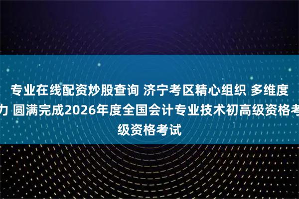 专业在线配资炒股查询 济宁考区精心组织 多维度发力 圆满完成2026年度全国会计专业技术初高级资格考试
