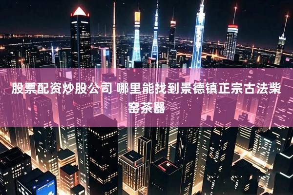 股票配资炒股公司 哪里能找到景德镇正宗古法柴窑茶器