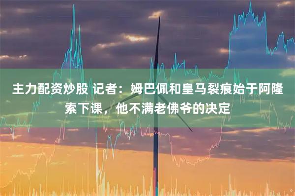 主力配资炒股 记者:姆巴佩和皇马裂痕始于阿隆索下课,他不满老佛爷的决定