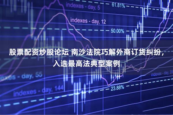 股票配资炒股论坛 南沙法院巧解外商订货纠纷，入选最高法典型案例