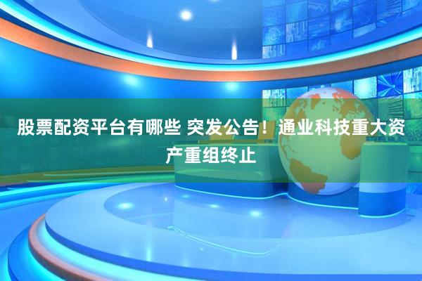 股票配资平台有哪些 突发公告！通业科技重大资产重组终止