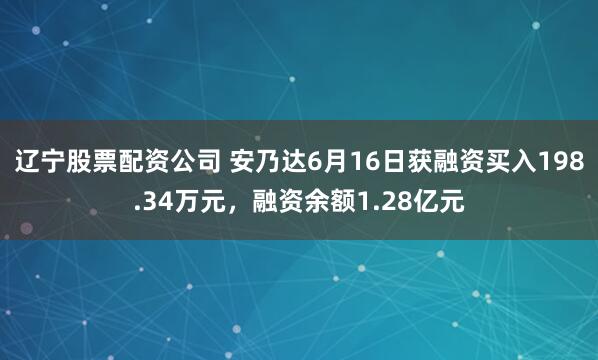 辽宁股票配资公司 安乃达6月16日获融资买入198.34万元，融资余额1.28亿元