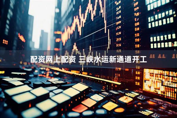 配资网上配资 三峡水运新通道开工