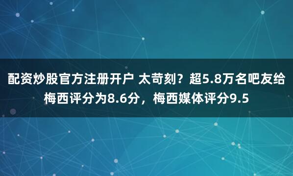 配资炒股官方注册开户 太苛刻？超5.8万名吧友给梅西评分为8.6分，梅西媒体评分9.5
