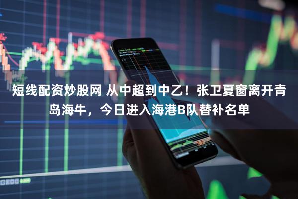 短线配资炒股网 从中超到中乙！张卫夏窗离开青岛海牛，今日进入海港B队替补名单