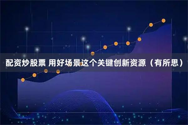 配资炒股票 用好场景这个关键创新资源（有所思）
