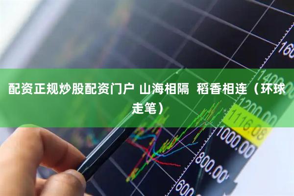 配资正规炒股配资门户 山海相隔 稻香相连(环球走笔)