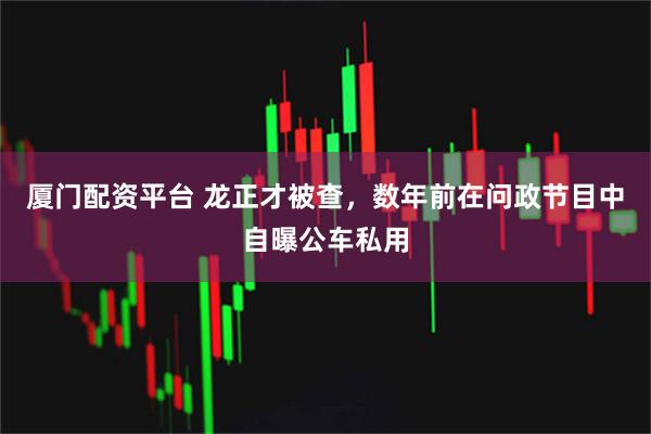 厦门配资平台 龙正才被查，数年前在问政节目中自曝公车私用